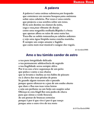 Ramos Rosa
A palavra
A palavra é uma estátua submersa,um leopardo
que estremece em escuros bosques,uma anémona
sobre uma cabeleira. Por vezes é uma estrela
que projecta a sua sombra sobre um torso.
Ei-la sem destino no clamor da noite,
cega e nua,mas vibrante de desejo
como uma magnólia molhada.Rápida é a boca
que apenas aflora os raios de uma outra luz.
Toco-lhe os subtis tornozelos,os cabelos ardentes
e vejo uma água límpida numa concha marinha.
É sempre um corpo amante e fugidio
que canta num mar musical o sangue das vogais.
de Acordes(1989)
Amo o teu túmido candor de astro
a tua pura integridade delicada
a tua permanente adolescência de segredo
a tua fragilidade acesa sempre altiva
Por ti eu sou a leve segurança de um peito
que pulsa e canta a sua chama
que se levanta e inclina ao teu hálito de pássaro
ou à chuva das tuas pétalas de prata
Se guardo algum tesouro não o prendo
porque quero oferecer-te a paz de um sonho aberto
que dure e flua nas tuas veias lentas
e seja um perfume ou um beijo um suspiro solar
Ofereço-te esta frágil flor esta pedra de chuva
para que sintas a verde frescura
de um pomar de brancas cortesias
porque é por ti que vivo é por ti que nasço
porque amo o ouro vivo do teu rosto
de O Teu Rosto(1994)
 