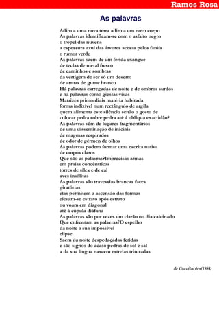 Ramos Rosa
As palavras
Adiro a uma nova terra adiro a um novo corpo
As palavras identificam-se com o asfalto negro
o tropel das nuvens
a espessura azul das árvores acesas pelos faróis
o rumor verde
As palavras saem de um ferida exangue
de teclas de metal fresco
de caminhos e sombras
da vertigem de ser só um deserto
de armas de gume branco
Há palavras carregadas de noite e de ombros surdos
e há palavras como giestas vivas
Matrizes primordiais matéria habitada
forma indizível num rectângulo de argila
quem alimenta este silêncio senão o gosto de
colocar pedra sobre pedra até á oblíqua exactidão?
As palavras vêm de lugares fragmentários
de uma disseminação de iniciais
de magmas respirados
de odor de gérmen de olhos
As palavras podem formar uma escrita nativa
de corpos claros
Que são as palavras?Imprecisas armas
em praias concêntricas
torres de sílex e de cal
aves insólitas
As palavras são travessias brancas faces
giratórias
elas permitem a ascensão das formas
elevam-se estrato após estrato
ou voam em diagonal
até à cúpula diáfana
As palavras são por vezes um clarão no dia calcinado
Que enfrentam as palavras?O espelho
da noite a sua impossível
elipse
Saem da noite despedaçadas feridas
e são signos do acaso pedras de sol e sal
a da sua língua nascem estrelas trituradas
de Gravitações(1984)
 