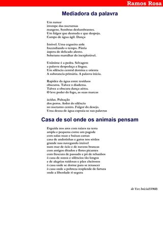 Ramos Rosa
Mediadora da palavra
Um rumor
irrompe das nocturnas
margens. Sombras deslumbrantes.
Um fulgor que desnuda e que despoja.
Campo de água ágil. Dança
Imóvel. Uma cegueira arde
Incendiando o tempo. Pátria
áspera de delicado alento.
Soberano marulhar do inexplorável.
Unânime é a pedra. Selvagem
a palavra despedaça a língua.
Um silêncio central domina e orienta
A substancia primária. A palavra inicia.
Rapidez da água entre resíduos
obscuros. Talvez o diadema.
Talvez a obscura dança aérea.
O leve poder do fogo, as suas marcas
ácidas. Pulsação
dos poros. Ardor do silêncio
no nocturno centro. Fulgor do desejo.
Uma deusa de água espraia-se nas palavras
Casa de sol onde os animais pensam
Erguida nos ares com raízes na terra
ampla e pequena como um pagode
com salas nuas e baixas camas
casa de andorinhas e gatos nos sótãos
grande nau navegando imóvel
num mar de ócio e de nuvens brancas
com antigos ditados e flores picantes
com frescura de passado e pó de rebanhos
ó casa de sonos e silêncios tão longos
e de alegrias ruidosas e pães cheirosos
ó casa onde se dorme para se renascer
ó casa onde a pobreza resplende de fartura
onde a liberdade ri segura
de Voz Inicial(1960)
 