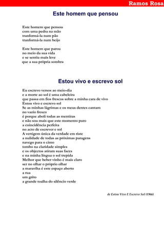 Ramos Rosa
Este homem que pensou
Este homem que pensou
com uma pedra na mão
tranformá-la num pão
tranformá-la num beijo
Este homem que parou
no meio da sua vida
e se sentiu mais leve
que a sua própria sombra
Estou vivo e escrevo sol
Eu escrevo versos ao meio-dia
e a morte ao sol é uma cabeleira
que passa em fios frescos sobre a minha cara de vivo
Estou vivo e escrevo sol
Se as minhas lágrimas e os meus dentes cantam
no vazio fresco
é porque aboli todas as mentiras
e não sou mais que este momento puro
a coincidência perfeita
no acto de escrever e sol
A vertigem única da verdade em riste
a nulidade de todas as próximas paragens
navego para o cimo
tombo na claridade simples
e os objectos atiram suas faces
e na minha língua o sol trepida
Melhor que beber vinho é mais claro
ser no olhar o próprio olhar
a maraviha é este espaço aberto
a rua
um grito
a grande toalha do silêncio verde
de Estou Vivo E Escrevo Sol (1966)
 