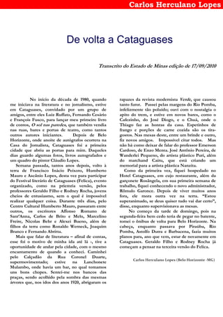 Carlos Herculano Lopes
De volta a Cataguases
Transcrito do Estado de Minas edição de 17/09/2010
No início da década de 1980, quando
me iniciava na literatura e no jornalismo, estive
em Cataguases, convidado por um grupo de
amigos, entre eles Luiz Ruffato, Fernando Cesário
e François Fusco, para lançar meu primeiro livro
de contos, O sol nas paredes, que também vendia
nas ruas, bares e portas de teatro, como tantos
outros autores iniciantes. Depois de Belo
Horizonte, onde anoite de autógrafos ocorrera na
Casa do Jornalista, Cataguases foi a primeira
cidade que abriu as portas para mim. Daqueles
dias guardo algumas fotos, livros autografados e
um quadro do pintor Cláudio Lopes.
Semana passada, tantos anos depois, volto à
terra de Francisco Inácio Peixoto, Humberto
Mauro e Ascânio Lopes, desta vez para participar
do Festival literário de Cataguases (Felica), evento
organizado, como na priemria versão, pelos
professores Geraldo Filho e Rodney Rocha, jovens
cheios de entusiasmo, sem o qual é impossível
realizar qualquer coisa. Durante três dias, pelo
Centro Cultural Humberto Mauro, passaram entre
outros, os escritores Affonso Romano de
Sant’Anna, Carlos de Brito e Melo, Marcelino
Freire, Nicolas Behr e Alexei Bueno, além de
filhos da terra como Ronaldo Werneck, Joaquim
Branco e Fernando Abritta.
Mais que falar de literatura – afinal de contas,
esse foi o motivo de minha ida até lá -, tive a
oportunidade de andar pela cidade, com o mesmo
encantamento de quando a conheci. Caminhei
pelo Calçadão da Rua Coronel Duarte,
supermovimentado; estive na Lanchonete
Mulambo, onde havia um bar, no qual tomamos
uns bons chopes. Sentei-me nos bancos das
praças, sendo acolhido pela sombra das mesmas
árvores que, nos idos dos anos 1920, abrigaram os
rapazes da revista modernista Verde, que causou
tanto furor. Passei pelas margens do Rio Pomba,
infelizmente tão poluído; ouvi com o nostalgia o
apito do trem, e estive em novos bares, como o
Cafezinho, do José Diogo, e o Chuá, onde o
Thiago faz as honras da casa. Espetinhos de
frango e porções de carne cozida são os tira-
gostos. Nas mesas deste, entre um brinde e outro,
fiz novos amigos. Impossível citar todos. Mas
não há como deixar de falar do professor Emerson
Cardoso, de Enzo Menta. José Antônio Pereira, de
Wanderlei Pequeno, do artista plástico Puri, além
do marchand Cairu, que está criando um
memorial para a artista plástica Nanzita.
Como da primeira vez, fiquei hospedado no
Hotel Cataguases, em cujo restaurante, além da
garçonete Rosângela, em sua primeira semana de
trabalho, fiquei conhecendo o novo administrador,
Rômulo Garonce. Depois de viver muitos anos
fora, ele mora outra vez na terra. “Estou
superanimado, se deus quiser tudo vai dar certo”,
disse, enquanto supervisionava as mesas.
No começo da tarde de domingo, pois na
segunda-feira bem cedo teria de pegar no batente,
tomei o ônibus de volta para Belo Horizonte. Na
cabeça, enquanto passava por Piraúba, Rio
Pomba, Astolfo Dutra e Barbacena, fazia muitos
planos para, ano que vem, estar de novamente em
Cataguases. Geraldo Filho e Rodney Rocha já
começam a pensar na terceira versão do Felica.
Carlos Herculano Lopes (Belo Horizonte -MG)
 