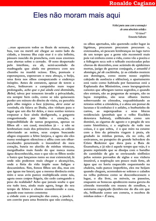 Ronaldo Cagiano
Eles não moram mais aqui
Voltei para casa com a sensaçVoltei para casa com a sensaçVoltei para casa com a sensaçVoltei para casa com a sensaçãoooo
de uma absoluta solidde uma absoluta solidde uma absoluta solidde uma absoluta solidãoooo....
“O túnel”
Ernesto Sábato
...mas aparecem todos os finais de semana, de
bus, van ou metrô até chegar ao outro lado da
cidade, a imensa ilha cujo mar é o céu infinito,
pássaro nascido da prancheta, com suas enormes
asas abertas sobre o cerrado. O sono despertado
pelo interfone, eu ali, semi-acordado da
madrugada que ainda me prostrava com seu
chumbo na manhã ociosa. Eles, pontuais e
esperançosos, esperavam o meu abraço, o beijo,
uma festa nos olhos conspurcando o endereço
inóspito. Antes de entrarem, apesar de terem a
chave, bolinavam a campainha num toque
prolongado, acho que o pai ainda está dormindo,
Bebel, talvez por temerem invadir a privacidade,
era sempre bem cedo, como se não quisessem
perder um minuto do direito de visita, eu percebia
pelo olho mágico a face (e)terna, deve estar se
vestindo, ela falava ao Dudu, eles vinham para o
lugar que um dia foi deles, e meu sorriso tentava
empanar a face ainda desfigurada, a garganta
congestionada por hálito e emoção, a
impossibilidade de tantas perguntas, apenas os
filhos ali - um casal, mocinhos já - e não se
lembrariam mais dos primeiros choros, as cólicas
abreviando as noites, seus corpos buscando
afagos enquanto a febre latejava, e agora são eles
numa sondagem silenciosa e aflita com um olhar-
escafandro penetrando o insondável do meu
coração, bateia no aluvião de minhas tristezas,
mergulhados mais fundo do que nunca numa
água desconhecida, mas o que são os filhos senão
o barco que lançamos rumo ao mar existencial, lá
onde não podemos mais chegar e alcançá-los,
onde a fúria da vida impõe suas fadigas e
descaminhos. Sim, fomos filhos um dia, mas em
que águas me lancei, que a mesma distância entre
mim e seus avós parece multiplicada entre nós,
agora esses corpos frágeis, tão cedo carregando o
peso da realidade? Acho que jamais soube o que
era tudo isso, ainda mais agora, longe do seu
tempo de febres e choros ensurdecendo a casa,
quando esse outono consterna
a cidade com a prostração das cores, a janela é
um convite para uma fronteira que não conheço,
os olhos apertados, não querendo ceder lugar às
lágrimas, procuram procuram procuram e,
extenuados, só pescam lembranças no lago turvo
de um tempo que a gente não reconstrói mais
pois vai embora como a vida, como vão a poeira e
a folhagem seca sob o telhado escoiceadas pelas
chuvas de dezembro, esse acúmulo de epidermes
mortas, jazigo de guerras conjugais, e amanhã é
domingo, pé de cachimbo, (e as cidades morrem
aos domingos, como morre nosso espírito
calejado de ausência e silêncios), o apartamento
está vazio como habitada por fantasmas está a
Esplanada dos Ministérios, esses inexpugnáveis
caixotes que albergam tantos segredos, e quando
eles entram, são as perguntas de sempre, são os
laços rompidos, são seus olhares inertes
sobrevoando os cômodos, esquadrinhando as
retratos sobre a cristaleira, é a alma um pomar de
lacunas e lá embaixo é o asfalto, o burburinho de
carros, as superquadras e seus blocos
residenciais (pombais que o velho Euclides
detestava habitar), enfileirados como um
dominó, as cigarras de agosto e o pregão de seu
canto histriônico, e a urgência de tudo nas
coisas, é o que sobra, é o que miro na estante
com a foto da primeira viagem à praia, ele
grudado às minhas pernas, ela no colo, ali
estávamos, no parapeito do grande belvedere do
Cristo Redentor que dava para a Baía de
Guanabara, e já não é aquele tempo que vejo, é o
pranto reprimido que se dissipa com o barulho
do caminhão de gás se enviesando sinfônico
pelos setores povoados de siglas e sua vinheta
imutável, a respiração um pouco mais forte, ah
água que eu havia esquecido esquentando na
chaleira, tudo parece imperfeito, eles me beijam
quando chegam, acomodam-se solenes e calados
na velha poltrona como se desconhecessem o
lugar, o dia livre, os móveis, os passeios,
enquanto as bonecas apodrecem numa gaveta da
cômoda travestida em museu de entulhos, o
autorama enguiçado (lembro-me do dia em que
ele, brilhando como um cometa, o recebeu de
minhas mãos – É meu,
 