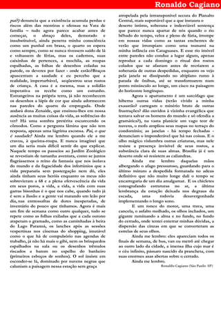 Ronaldo Cagiano
pai?) denuncia que a existência acumula perdas e
riscos além das mentiras e ofensas na Vara de
família – tudo agora parece acabar antes de
começar, o abraço deles, demorado e
insubstituível, ainda penetra minha consciência
como um punhal em brasa, o quarto os espera
como sempre, como se nunca tivessem saído de lá
e voltassem de férias, mas os cadernos, suas
caixinhas de pertences, a mochila, as roupas
espalhadas, as folhas de desenhos coladas na
parede, os deveres por fazer - onde estão?Braços
apascentam a saudade e eu percebo que a
realidade, imperturbável, seqüestrou seus rostos
de criança. A casa é a mesma, mas a solidão
imperativa os recebe como um estranho.
Estrangeiros na própria terra, já não reconhecem
os desenhos a lápis de cor que ainda adormecem
nas paredes do quarto da empregada. Onde
andará dona Zenaide, que ensinou-lhes em nossa
ausência as muitas coisas da vida, as sofrências do
ver? Há uma sombra pretérita escurecendo os
cômodos. Como a pergunta lâmina que não tem
resposta, apenas uma lágrima esconsa. Pai, o que
é saudade? Ainda me lembro quando ele a me
cravou, à queima-roupa. E nunca imaginei que
um dia seria mais difícil sentir do que explicar.
Naquele tempo os passeios ao Jardim Zoológico
se revestiam de tamanha aventura, como se juntos
flagrássemos o reino da fantasia que nos isolava
do mundo e da fugacidade dos infortúnios que a
vida prepararia sem postergação nem dó, eles
ainda tinham seus heróis enquanto os meus não
sobrevieram a 68 e a plena efervescência da vida
em seus poros, a vida, a vida, a vida com suas
garras bisonhas é o que nos cabe, quando tudo já
é sem a ilusão e a gente vai matando um leão por
dia, nas entressafras de dores inesperadas, de
inventário do pouco que tínhamos. Agora é mais
um fim de semana como outro qualquer, tudo se
repete como as folhas exiladas que a cada outono
atapetam o gramado, como as caminhadas à beira
do Lago Paranoá, os lanches após as sessões
vespertinas nos cinemas do shopping, imutável
como o que há de compulsório nas agendas de
trabalho, já não há mais o gibi, nem os brinquedos
espalhados na sala ou os desenhos trêmulos
riscados a batom no espelho do banheiro
(primeiros esboços de sonhos). O sol insiste em
esconder-se lá, dominado por nuvens negras que
caluniam a paisagem nessa estação sem graça
atropelada pela intransponível secura do Planalto
Central, mais suportável que a que instaura o
deserto íntimo, soberana e indesviável sentença
que parece nunca apartar de nós quando o rio
bêbado do tempo, veloz e pleno de fúria, irrompe
em nossas vidas como as tantas enchentes de
verão que irrompiam como uma tsunami na
minha infância em Cataguases. E esse rio imóvel
entre paredes não conduz a lugar algum, apenas
reproduz a cada domingo o ritual dos rostos
colados que se afastam antes de recriarem a
soberania de outras despedidas, enquanto os vejo
pela janela se dissipando no altiplano rumo à
parada de ônibus, até se transformarem num
ponto minúsculo ao longe, um cisco na paisagem
do horizonte longínquo.
Agora o apartamento é um sarcófago que
hiberna outras vidas (terão vivido a minha
exaustão? carregam o minério bruto de outras
frustrações? dão ouvidos à vizinha evangélica que
tentava salvar os homens do mundo e só ofendia a
gramática?), na vasta planície um vago teor de
nuvens, o mofo ampliou seus mapas no terraço do
condomínio; as janelas - há tempo fechadas -
denunciam o imponderável que há nas coisas. E o
olho mágico vislumbra outras criaturas, mas nele
resiste a presença invisível de seus rostos, a
substância clara de suas almas. Brasília já é um
deserto onde só resistem as caliandras.
Ainda me lembro daquelas mãos
albergando o afago pressuroso, guardando para o
último minuto a despedida formatada no adeus
definitivo que não muito longe dali o tempo se
encarregaria de um dia amalgamar. E os chicletes
coreografando estruturas no ar, a última
lembrança da estação deixada nos degraus da
escada, uma rodovia desavergonhada
implementando o longo sono.
E um ronco do motor, uma trava, uma
cancela, o asfalto molhado, os olhos inchados, um
gigante ruminando a alma e no fundo, no fundo
do cerrado, onde tentei enterrar minhas dúvidas, a
dispersão das cinzas em que se converteram as
estrelas de seus olhos.
Ainda me lembro: eles apareciam todos os
finais de semana, de bus, van ou metrô até chegar
ao outro lado da cidade, a imensa ilha cujo mar é
o céu infinito, pássaro nascido da prancheta, com
suas enormes asas abertas sobre o cerrado.
Ainda me lembro.
Ronaldo Cagiano (São Paulo -SP)
 