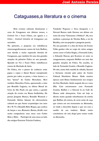 José Antonio Pereira
Cataguases,a literatura e o cinema
Dois eventos culturais dominaram a
cena de Cataguases nos últimos meses, o
Festival Ver e Fazer Filmes, em agosto e o
Felica - Festival Literário de Cataguases em
setembro.
No primeiro, a proposta era trabalhar-se
cinematograficamente contos de Luiz Ruffato,
sem duvida a maior expressão literária de
Cataguases, que também foi uma das grandes
atrações do primeiro Felica no ano passado.
Quando no Ver e Fazer Filme trabalhou-se
contos de Machado de Assis.
No Felica, tive o prazer de conhecer entre
papos e copos o Alexei Bueno transpirando
poesia por todos os poros, o bom humor e a
boa “prosa” do Carlos Herculano. Revi
também Marcelino Freire, apresentado a mim
por Ronaldo Cagiano, na última Bienal do
Livro de São Paulo em que estive, a grande
atração do evento era Bruna Surfistinha. Os
poetas Joaquim Branco, Ronaldo Werneck e
Fernando Abritta falaram da efervescência
cultural em que foram co-participes nos anos
60 e 70. Vi o Ronaldo Brito Roque, que acabou
de lançar o seu Romance Barato, dividir com
muita competência uma mesa com Carlos
Brito e Melo. Participei de uma mesa ao lado
dos amigos Emerson Teixeira Cardoso,
Vanderlei Pequeno e Zeca Junqueira e o
Giovani Ramos onde fizemos um debate em
torno do tema “Literatura e Política”. Ah, teve
também a presença de Nicolas Behr, o rei de
Brasília, com sua popular e pungente poesia.
No ano passado vi a obra do bruxo do Cosme
Velho ganhar vida no corpo de vários amigos
atores como o Carlos Sérgio, a Fernanda Lobo,
o Eduardo Dascar, prá ficarmos só entre os
cataguasenses, enquanto Ruffato era uma das
grandes atrações do Felica. Na ocasião, ao
lado de Fernando Cesário e Ronaldo Cagiano.
Os três, numa bela manhã de sábado, fizeram
a literatura circular pelo palco do Centro
Cultural Humberto Mauro. Onde noutros
épocas curti filmes fundamentais nos tempos
do Cine Machado. Ainda naquele dia eu e meu
filho Caio encontramos com Fernando
Cesário, Ruffato e o Giovani lá no Café do
Museu onde almoçamos. Caio até hoje se
diverte muito quando relembramos da estória
que Ruffato ali contou, de certa carne de caça
que comeu em um restaurante na Alemanha,
só vindo a descobrir depois o que era com o
auxilio de um tradutor. Rindo muito
concluímos: ele saiu daqui para comer veado
na Alemanha.
 