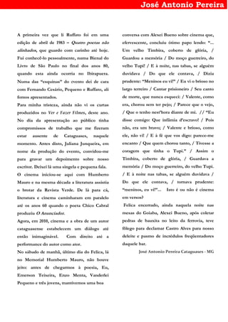 José Antonio Pereira
A primeira vez que li Ruffato foi em uma
edição de abril de 1983 – Quatro poetas não
alinhados, que guardo com carinho até hoje.
Fui conhecê-lo pessoalmente, numa Bienal do
Livro de São Paulo no final dos anos 80,
quando esta ainda ocorria no Ibirapuera.
Numa das “esquinas” do evento dei de cara
com Fernando Cesário, Pequeno e Ruffato, ali
fomos apresentados.
Para minha tristeza, ainda não vi os curtas
produzidos no Ver e Fazer Filmes, deste ano.
No dia da apresentação ao público tinha
compromissos de trabalho que me fizeram
estar ausente de Cataguases, naquele
momento. Antes disto, Juliana Junqueira, em
nome da produção do evento, convidou-me
para gravar um depoimento sobre nosso
escritor. Deixei lá uma singela e pequena fala.
O cinema iniciou-se aqui com Humberto
Mauro e na mesma década a literatura assistia
o brotar da Revista Verde. De lá para cá,
literatura e cinema caminharam em paralelo
até os anos 60 quando o poeta Chico Cabral
produziu O Anunciador.
Agora, em 2010, cinema e a obra de um autor
cataguasense estabelecem um diálogo até
então inimaginável. Com direito até a
performance do autor como ator.
No sábado de manhã, último dia do Felica, lá
no Memorial Humberto Mauro, não houve
jeito: antes de chegarmos à poesia, Eu,
Emerson Teixeira, Enzo Menta, Vanderlei
Pequeno e três jovens, mantivemos uma boa
conversa com Alexei Bueno sobre cinema que,
efervescente, concluiu ótimo papo lendo: “...
Um velho Timbira, coberto de glória, /
Guardou a memória / Do moço guerreiro, do
velho Tupi! / E à noite, nas tabas, se alguém
duvidava / Do que ele contava, / Dizia
prudente: “Meninos eu vi!” / Eu vi o brioso no
largo terreiro / Cantar prisioneiro / Seu canto
de morte, que nunca esqueci: / Valente, como
era, chorou sem ter pejo; / Parece que o vejo,
/ Que o tenho nest’hora diante de mi. // “Eu
disse comigo: Que infâmia d’escravo! / Pois
não, era um bravo; / Valente e brioso, como
ele, não vi! / E à fé que vos digo: parece-me
encanto / Que quem chorou tanto, / Tivesse a
coragem que tinha o Tupi.” / Assim o
Timbira, coberto de glória, / Guardava a
memória / Do moço guerreiro, do velho Tupi.
/ E à noite nas tabas, se alguém duvidava /
Do que ele contava, / tornava prudente:
“meninos, eu vi!”... Isto é ou não é cinema
em versos?
Felica encerrado, ainda naquela noite nas
mesas do Goiaba, Alexei Bueno, após coletar
pedras de bauxita no leito da ferrovia, teve
fôlego para declamar Castro Alves para nosso
deleite e pasmo de incrédulos freqüentadores
daquele bar.
José Antonio Pereira Cataguases - MG
 