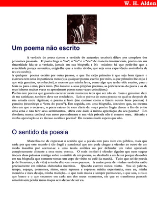 W. H. Alden
Um poema não escrito
A verdade do poeta (como a verdade do autentico escritor) difere por completo dos
pronomes pessoais. O poeta finge o “eu”, o “tu” e o “ele” de maneira inconsciente, porém em sua
sinceridade fala-se a verdade, jamais em sua biografia ( No máximo há que pedir-lhe que a
veracidade pareça autentica, exigir-lhe que a tenha vivido, que seja uma experiência assimilada de
seu eu oculto).
A qualquer poema escrito por outra pessoa, o que lhe exijo primeiro é que seja bom (quem o
escreveu tem uma importância menor); a qualquer poema escrito por mim, o que primeiro lhe exijo é
que seja genuino, reconhecivel, o mesmo que minha letra, como algo que tenha sido escrito, para o
bem ou para o mal, para mim. (No tocante a seus próprios poemas, as preferencias do poeta e as de
seus leitores muitas vezes se aproximam porem raras vezes coincidem.)
Porém este poema que gostaria escrever neste momento teria que ser não só bom e genuino: alem
de me satisfazer, também deve ser verdadeiro. Leio o poema de outra pessoa no qual se despede de
sua amada entre lágrimas; o poema é bom (me comove como o fazem outros bons poemas) é
genuino (reconheço a “letra do poeta”). Em seguida, em uma biografia, descubro que, na mesma
data em que o escreveu, o poeta estava de saco cheio da moça porém fingiu chorar a fim de evitar
uma cena e não ferir seus sentimentos. Afeta este dado a minha apreciação do seu poema? Em
absoluto; nunca conheci seu autor pessoalmente e sua vida privada não é assunto meu. Afetaria a
minha apreciação se eu tivesse escrito o poema? Do mesmo modo espero que não.
O sentido da poesia
Abstenho-me de expressar o sentido que a poesia tem para mim em público, mais que
nada por que este mundo é tão fragil e paradoxal que um pode chegar a ofender ao outro de um
modo inaudito por acercar-se a uma teoria estética ou por defender um valor apreciado
completamente distante a essa outra pessoa. O mais incrivel é ofender alguém que nem sequer
trocara duas palavras contigo sobre o sentido de um poema, ou desiludir a um leitor porque descobre
em tua biografia que somente tomas um copo de vinho no café da manhã. Tudo que sei de poesia
(e de literatura, e de vida) o tenho dito em meus poemas. A maior parte de minhas verdades estão
precisamente em minhas elaboradas mentiras. Quando escrevo nunca minto. Sou só palavra,
tempo, espaço, pronomes, ritmo, onde repousa e espressa minha experiencia, meu eu, minha
memória e meu desejo, minha tradição... o que tudo muda e sempre permanece, o que sou, o rosto
que busco e o que encontro em cada um dos meus momentos, ele que se transforma passado
amanhã sem perder meus traços sem deixar de ser eu.
 