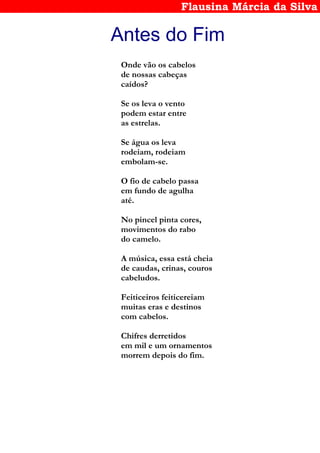 Flausina Márcia da Silva
Antes do Fim
Onde vão os cabelos
de nossas cabeças
caídos?
Se os leva o vento
podem estar entre
as estrelas.
Se água os leva
rodeiam, rodeiam
embolam-se.
O fio de cabelo passa
em fundo de agulha
até.
No pincel pinta cores,
movimentos do rabo
do camelo.
A música, essa está cheia
de caudas, crinas, couros
cabeludos.
Feiticeiros feiticereiam
muitas eras e destinos
com cabelos.
Chifres derretidos
em mil e um ornamentos
morrem depois do fim.
 