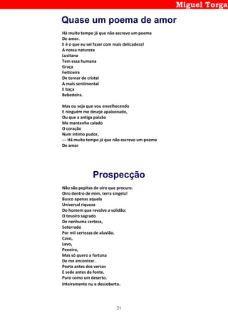 21
Miguel Torga
Quase um poema de amor
Há muito tempo já que não escrevo um poema
De amor.
E é o que eu sei fazer com mais delicadeza!
A nossa natureza
Lusitana
Tem essa humana
Graça
Feiticeira
De tornar de cristal
A mais sentimental
E baça
Bebedeira.
Mas ou seja que vou envelhecendo
E ninguém me deseje apaixonado,
Ou que a antiga paixão
Me mantenha calado
O coração
Num íntimo pudor,
--- Há muito tempo já que não escrevo um poema
De amor
Prospecção
Não são pepitas de oiro que procuro.
Oiro dentro de mim, terra singela!
Busco apenas aquela
Universal riqueza
Do homem que revolve a solidão:
O tesoiro sagrado
De nenhuma certeza,
Soterrado
Por mil certezas de aluvião.
Cavo,
Lavo,
Peneiro,
Mas só quero a fortuna
De me encontrar.
Poeta antes dos versos
E sede antes da fonte.
Puro como um deserto.
Inteiramente nu e descoberto.
 