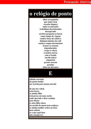 o relógio de ponto
              olhos arregalados
                que nada vêem
                coração dispara
              todos os músculos
           trabalham desordenados
                  desesperado
          cérebro pergunta as horas
            soma tempo de viagem
           confere hora do coletivo
           diminui minutos do café
         confere roupas documentos
               braços se cansam
                 dependurados
                 corpo se choca
                a muitos outros
                  com a freada
                  ouvido tolera
                   xingatório
                 pernas correm
                    pesadas
              mãos na alavanca


                    E
odiado estrondo
do ponto batido
me acorda para menos um dia

de que me valem
estas horas
se minha filha
está presa em uma escola
onde aprende a ficar sozinha
sem chorar
se meu filho chora
no ouvido de quem nem conheço
se minha mulher estica na feira
meu salário
se o que aqui faço
não consigo ter.
 