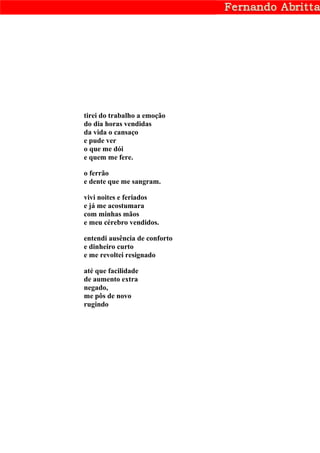 tirei do trabalho a emoção
do dia horas vendidas
da vida o cansaço
e pude ver
o que me dói
e quem me fere.

o ferrão
e dente que me sangram.

vivi noites e feriados
e já me acostumara
com minhas mãos
e meu cérebro vendidos.

entendi ausência de conforto
e dinheiro curto
e me revoltei resignado

até que facilidade
de aumento extra
negado,
me pôs de novo
rugindo
 