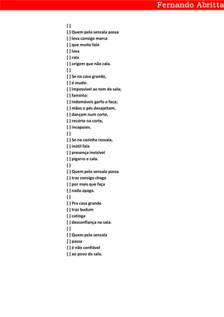 []
[ ] Quem pela senzala passa
[ ] leva consigo marca
[ ] que muito fala
[ ] lava
[ ] rala
[ ] origem que não cala.
[]
[ ] Se na casa grande,
[ ] é mudo:
[ ] impossível ao tom da sala;
[ ] faminto:
[ ] indomáveis garfo e faca;
[ ] mãos e pés desajeitam,
[ ] dançam num corte,
[ ] recorte na corte,
[ ] incapazes.
[]
[ ] Se na cozinha resvala,
[ ] inútil fala
[ ] presença invisível
[ ] pigarro e cala.
[]
[ ] Quem pela senzala passa
[ ] traz consigo chaga
[ ] por mais que faça
[ ] nada apaga.
[]
[ ] Pra casa grande
[ ] traz budum
[ ] catinga
[ ] desconfiança na sala.
[]
[ ] Quem pela senzala
[ ] passa
[ ] é não confiável
[ ] ao povo da sala.
 