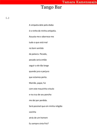 Tango Bar

(...)


        A simpatia dele pelo diabo

        é o ninho de minha antipatia.

        Assusta-me e aborrece-me

        tudo o que está mal

        no bom sentido

        da palavra. Pecado,

        pecado seria então

        seguir a ele tão longe

        quando jura e perjura

        que estamos perto.

        Mamãe, papai, fui

        com este mauzinho crioulo

        e na cruz de seu poncho

        me dei por perdida.

        Será possível que em minha religião

        sozinha

        atrás de um homem

        Eu sempre sinta frio?
 