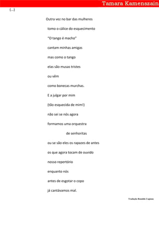 (...)

        Outra vez no bar das mulheres

        tomo o cálice do esquecimento

        “O tango é macho”

        cantam minhas amigas

        mas como o tango

        elas são musas tristes

        ou vêm

        como bonecas murchas.

        E a julgar por mim

        (tão esquecida de mim!)

        não sei se nós agora

        formamos uma orquestra

                    de senhoritas

        ou se são eles os rapazes de antes

        os que agora tocam de ouvido

        nosso repertório

        enquanto nós

        antes de esgotar o copo

        já cantávamos mal.

                                             Tradução Ronaldo Cagiano
 