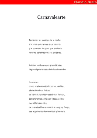 Carnavalearte



Tomamos los suspiros de la noche
a la hora que cumple su presencia
y le ponemos luz para que encienda
nuestra penetración a las tinieblas.




Artistas trashumantes y traslúcidos,
llegan al puerto casual de los sin rumbo.




Hermosas
como novias corriendo en los pasillos,
ebrias hembras felices
de túnicas livianas y cabelleras frescas,
celebrarán las armonías y los acordes
que sólo traen piel,
de cuando el barro mezcla a sangre y fuego,
ese argumento de eternidad y hombre.
 