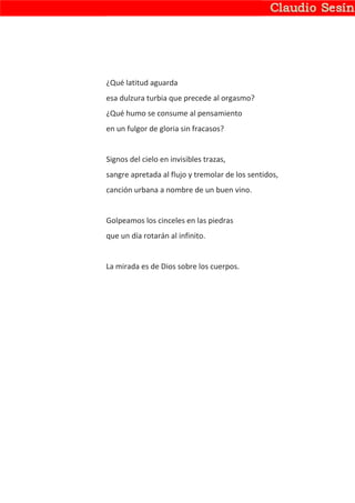 ¿Qué latitud aguarda
esa dulzura turbia que precede al orgasmo?
¿Qué humo se consume al pensamiento
en un fulgor de gloria sin fracasos?


Signos del cielo en invisibles trazas,
sangre apretada al flujo y tremolar de los sentidos,
canción urbana a nombre de un buen vino.


Golpeamos los cinceles en las piedras
que un día rotarán al infinito.


La mirada es de Dios sobre los cuerpos.
 