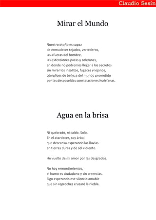 Mirar el Mundo

Nuestro otoño es capaz
de enmudecer tejados, vertederos,
las afueras del hombre,
las extensiones puras y solemnes,
en donde no podremos llegar a los secretos
sin mirar los insólitos, fugaces y lejanos,
cómplices de belleza del mundo prometido
por las desposeídas constelaciones huérfanas.




      Agua en la brisa

Ni quebrado, ni caído. Solo.
En el atardecer, soy árbol
que descansa esperando las lluvias
en tierras duras y de sol violento.

He vuelto de mi amor por las desgracias.

No hay remordimientos,
el humo es ciudadano y sin creencias.
Sigo esperando ese silencio amable
que sin reproches cruzaré la niebla.
 