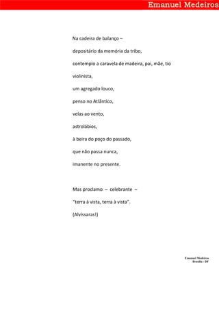 Na cadeira de balanço –

depositário da memória da tribo,

contemplo a caravela de madeira, pai, mãe, tio

violinista,

um agregado louco,

penso no Atlântico,

velas ao vento,

astrolábios,

à beira do poço do passado,

que não passa nunca,

imanente no presente.



Mas proclamo – celebrante –

“terra à vista, terra à vista”.

(Alvíssaras!)




                                                 Emanuel Medeiros
                                                     Brasília - DF
 