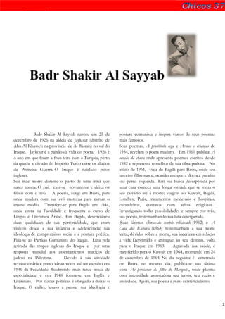 Badr Shakir Al Sayyab



            Badr Shakir Al Sayyab nasceu em 25 de        postura comunista e inspira vários de seus poemas
dezembro de 1926 na aldeia de Jaykour (distrito de       mais famosos.
Abu Al Khasseb na província de Al Basrah) no sul do      Seus poemas, A prostituta cega e Armas e crianças de
Iraque. Jaykour é a paixão da vida do poeta. 1926 é      1954, revelam o poeta maduro. Em 1960 publica: A
o ano em que fixam a fron-teira com a Turquia, perto     canção da chuva onde apresenta poemas escritos desde
da queda e divisão do Império Turco entre os aliados     1952 e representa o melhor de sua obra poética. No
da Primeira Guerra. O Iraque é tutelado pelos            início de 1961, viaja de Bagdá para Basra, onde seu
ingleses.                                                terceiro filho nasce, ocasião em que a doença paralisa
Sua mãe morre durante o parto de uma irmã que            sua perna esquerda. Em sua busca desesperada por
nasce morta. O pai, casa-se novamente e deixa os         uma cura começa uma longa jornada que se torna o
filhos com o avô. A poesia, surge em Basra, para         seu calvário até a morte: viagens ao Kuwait, Bagdá,
onde mudara com sua avó materna para cursar o            Londres, Paris, tratamentos modernos e hospitais,
ensino médio. Transfere-se para Bagdá em 1944,           curandeiros, contatos com seitas religiosas...
onde entra na Faculdade e frequenta o curso de           Investigando todas possibilidades e sempre por trás,
Língua e Literatura Árabe. Em Bagdá, desenvolveu         sua poesia, testemunhando sua luta desesperada.
duas qualidades de sua personalidade, que eram            Suas últimas obras: do templo rebaixado (1962) e A
visíveis desde a sua infância e adolescência: sua        Casa dos Escravos (1963) testemunham a sua morte
ideologia de compromisso social e a postura poética.     lenta, dúvidas sobre a morte, sua incerteza em relação
Filia-se ao Partido Comunista do Iraque. Luta pela       à vida. Deprimido e entregue ao seu destino, volta
retirada das tropas inglesas do Iraque e por uma         para o Iraque em 1963.         Agravada sua saúde, é
resposta mundial aos assentamentos maciços de            transferido para o Kuwait em 1964, morrendo em 24
judeus na Palestina.         Devido à sua atividade      de dezembro de 1964. No dia seguinte é enterrado
revolucionária é preso várias vezes até ser expulso em   em Basra, no mesmo dia, publica-se sua última
1946 da Faculdade. Readmitido mais tarde muda de         obra As persianas da filha do Marquês , onde plasma
especialidade e em 1948 forma-se em Inglês e             com intensidade assustadora seu terror, seu vazio e
Literatura. Por razões políticas é obrigado a deixar o   ansiedade. Agora, sua poesia é puro existencialismo.
Iraque. O exílio, leva-o a pensar sua ideologia e


                                                                                                                  2
 