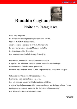 Ronaldo Cagiano
                    Noite em Cataguases

Noite em Cataguases.
Da Ponte Velha a inscrição de Virgílio batizando o metal.
Fachada desbotada da Casa Rama.
Ancoradouro no areeiro da Rodoviária. Flamboyants.
Da torre em forma de ogiva da Matriz de Santa Rita
Os olhos da escuridão denunciam
Que outros pecados implodirão o confessionário.


Pouca gente sem pressa, tantos homens dissimulados.
A algaravia nos trailers de cachorro quente: convulsão dos estômagos.
Um motociclista calunia a cidade que dorme!
Calmaria, meia-noite em ponto. O trem cargueiro deflora a insípida madrugada.


Cataguases sem festa dos silêncios das ausências.
Das imensas crateras na alma de seu povo.
Que não enxerga, nunca, homiziado nos becos solitários,
A tristeza hiperbólica dos operários imunes aos barcos que deslizam sobre o Pomba.
Cataguases, senzala sem promessa: das ilhas dos espíritos desertos.
E da feiura caótica e trevosa das enchentes

                                                                          Ronaldo Cagiano
                                                                           São Paulo - SP
 