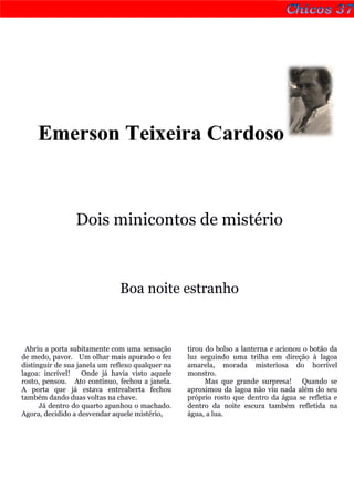 Emerson Teixeira Cardoso


                 Dois minicontos de mistério



                              Boa noite estranho



 Abriu a porta subitamente com uma sensação       tirou do bolso a lanterna e acionou o botão da
de medo, pavor. Um olhar mais apurado o fez       luz seguindo uma trilha em direção à lagoa
distinguir de sua janela um reflexo qualquer na   amarela, morada misteriosa do horrível
lagoa: incrível!    Onde já havia visto aquele    monstro.
rosto, pensou. Ato contínuo, fechou a janela.           Mas que grande surpresa! Quando se
A porta que já estava entreaberta fechou          aproximou da lagoa não viu nada além do seu
também dando duas voltas na chave.                próprio rosto que dentro da água se refletia e
      Já dentro do quarto apanhou o machado.      dentro da noite escura também refletida na
Agora, decidido a desvendar aquele mistério,      água, a lua.
 