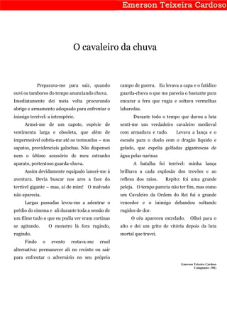 O cavaleiro da chuva



             Preparava-me para sair, quando        campo de guerra. Eu levava a capa e o fatídico
ouvi os tambores do tempo anunciando chuva.        guarda-chuva o que me parecia o bastante para
Imediatamente dei meia volta procurando            encarar a fera que rugia e soltava vermelhas
abrigo e armamento adequado para enfrentar o       labaredas.
inimigo terrível: a intempérie.                          Durante todo o tempo que durou a luta
     Armei-me de um capote, espécie de             senti-me um verdadeiro cavaleiro medieval
vestimenta larga e obsoleta, que além de           com armadura e tudo.      Levava a lança e o
impermeável cobria-me até os tornozelos – nos      escudo para o duelo com o dragão líquido e
sapatos, providenciais galochas. Não dispensei     gelado, que expelia golfadas gigantescas de
nem o último acessório de meu estranho             água pelas narinas
aparato, portentoso guarda-chuva.                        A batalha foi terrível: minha lança
     Assim devidamente equipado lancei-me à        brilhava a cada explosão dos trovões e ao
aventura. Devia buscar nos ares a face do          reflexo dos raios.   Repito: foi uma grande
terrível gigante – mas, ai de mim! O malvado       peleja. O tempo parecia não ter fim, mas como
não aparecia.                                      um Cavaleiro da Ordem do Rei fui o grande
     Largas passadas levou-me a adentrar o         vencedor e o inimigo debandou soltando
prédio do cinema e ali durante toda a sessão de    rugidos de dor.
um filme tudo o que eu podia ver eram cortinas          O céu apareceu estrelado.     Olhei para o
se agitando.        O monstro lá fora rugindo,     alto e dei um grito de vitória depois da luta
rugindo.                                           mortal que travei.
     Findo      o    evento   restava-me   cruel
alternativa: permanecer ali no recinto ou sair
para enfrentar o adversário no seu próprio
                                                                                Emerson Teixeira Cardoso
                                                                                        Cataguases –MG
 
