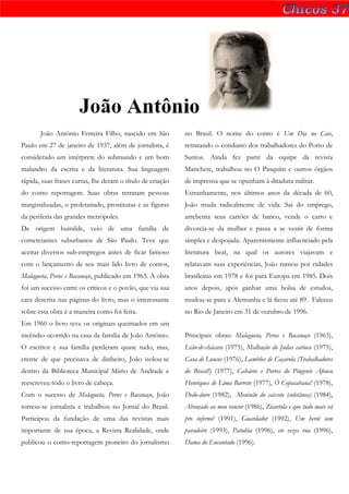 João Antônio
       João Antônio Ferreira Filho, nascido em São          no Brasil. O nome do conto é Um Dia no Cais,
Paulo em 27 de janeiro de 1937, além de jornalista, é       retratando o cotidiano dos trabalhadores do Porto de
considerado um intérprete do submundo e um bom              Santos. Ainda fez parte da equipe da revista
malandro da escrita e da literatura. Sua linguagem          Manchete, trabalhou no O Pasquim e outros órgãos
rápida, suas frases curtas, lhe deram o título de criação   de imprensa que se opunham à ditadura militar.
do conto reportagem. Suas obras retratam pessoas            Estranhamente, nos últimos anos da década de 60,
marginalizadas, o proletariado, prostitutas e as figuras    João muda radicalmente de vida. Sai do emprego,
da periferia das grandes metrópoles.                        arrebenta seus cartões de banco, vende o carro e
De origem humilde, veio de uma família de                   divorcia-se da mulher e passa a se vestir de forma
comerciantes suburbanos de São Paulo. Teve que              simples e despojada. Aparentemente influenciado pela
aceitar diversos sub-empregos antes de ficar famoso         literatura beat, na qual os autores viajavam e
com o lançamento de seu mais lido livro de contos,          relatavam suas experiências, João rumou por cidades
Malagueta, Perus e Bacanaço, publicado em 1963. A obra      brasileiras em 1978 e foi para Europa em 1985. Dois
foi um sucesso entre os críticos e o povão, que via sua     anos depois, após ganhar uma bolsa de estudos,
cara descrita nas páginas do livro, mas o interessante      mudou-se para a Alemanha e lá ficou até 89. Faleceu
sobre esta obra é a maneira como foi feita.                 no Rio de Janeiro em 31 de outubro de 1996.
Em 1960 o livro teve os originais queimados em um
incêndio ocorrido na casa da família de João Antônio.       Principais obras: Malagueta, Perus e Bacanaço (1963),
O escritor e sua família perderam quase tudo, mas,          Leão-de-chácara (1975), Malhação do Judas carioca (1975),
crente de que precisava de dinheiro, João isolou-se         Casa de Loucos (1976), Lambões de Caçarola (Trabalhadores
dentro da Biblioteca Municipal Mário de Andrade e           do Brasil!) (1977), Calvário e Porres do Pingente Afonso
reescreveu todo o livro de cabeça.                          Henriques de Lima Barreto (1977), Ô Copacabana! (1978),
Com o sucesso de Malagueta, Perus e Bacanaço, João          Dedo-duro (1982), Meninão do caixote (coletânea) (1984),
tornou-se jornalista e trabalhou no Jornal do Brasil.       Abraçado ao meu rancor (1986), Zicartola e que tudo mais vá
Participou da fundação de uma das revistas mais             pro inferno! (1991), Guardador (1992), Um herói sem
importante de sua época, a Revista Realidade, onde          paradeiro (1993), Patuléia (1996), ete vezes rua (1996),
publicou o conto-reportagem pioneiro do jornalismo          Dama do Encantado (1996).
 