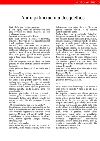 A um palmo acima dos joelhos
Você não brigue comigo, pequena.                  é dos outros e em gaiola não vive. Dizem, os
E nem fique, sonsa, me encabulando com            pardais também cantam. E só cantam
essa sedução de olhos mansos. Eu lhe              quando estão em turma.
conheço, dengosa.                                 Nada a fazer com a pardalada. Deixá-los.
Que você nem era nascida. Então.                  Cumprem a sina que lhes é dada nas tardes e
Este calor derreia a gente, é fevereiro,          nas manhãs. Pardal nem anda; pula, pulula,
começo de fevereiro no Rio, aguentamos mal        andejo e voador, gorrião no mundo, os tenho
e mal, pegajosos. E este suor.                    visto por aí tudo, pardal urbano, sempre,
Mariuska, não fique boba. Não se ponha,           inquieto, intrujão, metido, saído, mal
toda ciúme, fula, por aqui, me rodeando e a       lambido, bicão enfiando-se no que não é dele.
medo, me palpando, esse modo inseguro de          E um, Mariuska, pode viver muitos anos,
agoniada. Seus olhos suplicantes saiam de         aqui, alhures, em Amsterdam, na China.
mim. Não queira agarrar os meus joelhos           Gatunam e, aí, gatunar é o modo deles.
com a boca para, depois, pousar a cabeça          Nem me pergunte, de olhos, olhando para
neles.                                            eles e, após, indagando os meus olhos, para
Não me pergunte com os olhos. Só estou            que servem o pardal e o gato. Bem. Eles
perdido em mim, criatura, olhando a linha do      servem para nada e, também por isso, são
horizonte.                                        música do mundo.
Nada, pequena, bobagem, é um nada. Ou é           Você me dança esses seus olhos vivos, que
muito.                                            espetam e só faltam dizer.
Faz pouco, lá em cima, no apartamento, você       Digamos. Há de ser sempre, sabe-se lá, um
fez a cena, feia. À toa, à toa.                   trabalho garimpeiro o de descobrir por que
Abri a porta do terraço. Olhar alguma coisa       uma pessoa, tantas idas e vindas após, e tudo
nos varais e nas plantas, este verão tosta e      passa tão depressa, acaba só.
castiga, este solaço... dei com os pardais
ciscando feito galinhas sequiosas ou meio         ***
ladrões, rápidos, numa agitação procurando        Ouça. Tenho cada lembrança lá do morro e
alguma aguinha caída daquela com que              você nem era nascida. A vida lá no alto não
reguei as flores.                                 era ruim nada.
Pulavam, precisados. Sofriam o calorão,           De pequeno, tropicava em alguns pedaços
vinham, gatunos, bicos abertos puxando a          maus. Nada que me lembre do morro me
respiração. Então, uma alegria grande me          chega sem os gostos. Será difícil esquecer o
entrou no peito. Eles são pequenos. E eu os       gosto de fel de chá para os rins, chá de
saudei:                                           carqueja empurrado goela abaixo pelas mãos
- Ô, pequenininho, você veio me visitar?          de minha bisavó Júlia, apelidada Lula pela
Voluntariosa, saída, ficou fera, ardida. Já lhe   gente miúda, penca de bisnetos amulatados,
falei, o ciúme mata um. Rói e remói: é um-        mequetrefes, molecadinha impossível. Vó
dois, verruma depressinha. Um-dois. Fique         Lula, escura e geniosa, cabelos lisos
maneira. Nenhum sofrimento inútil. Estou          mamelucos, quem sabe, na mocidade,
tratando com os meus fantasmas, me deixe.         sensual e com certeza supersticiosa e de
Você, indócil, aguarde. Coração ciumoso,          arroubos       imprevisíveis,    acostumada
atrapalha, sua.                                   mandona. Tratava filhos, uns trezes, netos e,
Ansiosa, tenha modos.                             depois, a bisnetaiada pela homeopatia. Os
Qu’eu saiba ninguém dá jeito de domesticar        doentes não tomassem café.
um pardal, bicho avoado, entrão, toma o que       Não brilhei, fui razoável.
 