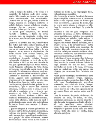 Havia o campo de malha, o de bocha e o            cariocas no morro e, na empolgação deles,
campinho de futebol, onde virei centro-           embarcávamos, mordidos.
médio. Não, corria um tempo em que não            Não éramos tão urbanos. Para final, fazíamos
existia meia-armador. Era centro-médio.           paçoca no pilão, nossos curaus e pamonhas
Chutava com os dois pés, cobria o meio de         doces e não salgados como se diziam que
campo, recuava ou avançava conforme o             eram os do Norte… a paçoca do morro, veja
andado do jogo e os mais atilados na posição,     lá, levava carne pilada, o charque, o jabá.
houvesse brecha, cavavam espaço e,                Essa, de carne-seca, era daqui. Da ponta da
pontudos, faziam gol. Eu, destro.                 orelha.
De assim, para compensar, me treinei              Batíamos o café em grão comprado nos
repetido e solitário, e tanto, na perna           armazéns na estrada de ferro. Tínhamos o
esquerda que, na sequência, pendia para           cuscuz paulista, com palmito, ovo, camarão
abrir, armar jogo, lançador por aquele flanco.    ou sardinha ou galinha, meio caiçara e
Bem.                                              admirado, falado. Invejado, sabíamos.
Quando a luz elétrica nos veio, o morro teve      Salgado, era primor, distinto do baiano, que é
dois rádios por onde a vida do mundo, lá de       branco e doce. E do pernambucano - outra
fora, barulhava e chegava. Um, o rádio            coisa. Bom mais ainda com manteiga, da
enorme da venda de dona Otília e de seu           salgada. Havendo manteiga-de-garrafa, se
Augusto; outro, menor e simplezinho, da           lambiam os beiços e se comia até ficar triste.
minha tia-avó Elisa, carioca, asseada, um         Fazíamos a carne-seca com mandioca cozida
capricho     na     organização.     Os    dois   quase desmanchando, e não frita.
novidadeiros trazendo notícias, humor,            E não fique aí boba, pequena. Que tínhamos
radionovela, Jerônimo, o herói do sertão,         forno em que fazíamos pão de milho, broa de
Nhô Totico, a PRK 30, mel em chuvada de           fubá, biscoito de araruta, bolos de farinha de
riso, que a gente alcançava do Rio de Janeiro,    trigo, assados em dia de festa. Havia
Maria Joaquina Dobradiça da Porta Baixa,          cabritadas no morro e Vó Lula, prevenida,
portuguesa, espeloteada, casca-grossa e tão       alma de quituteira, pedia aos santos nas
mangada. Terminavam os números musicais,          vésperas paz para esses dias. Cabritada era
uma voz ajuntava: entra o disco das palmas.       risco.
Desabava o auditório e desabávamos no             Poder, podia escorregar, destrambelhar para
morro. Aqueles dois animadores foram              malsucedida armando brigas, ingresias,
primeiros; devo ter aprendido com eles que,       desfeitas, mexidas, confusões. Fuá. Podia dar
de algum jeito, é preciso rir de si mesmo.        bode num forrobodó-de-cuia, rebordosa
Irradiação dos jogos de futebol, paixão. Febre    arrevesada, uma cabritada. Então, devagar
mosqueteira, que o morro era, maioria             com o andar, que o santo é de barro. O
inflamada, corintiano roxo e sabia, de cor e      seguro morreu de velho, mas a prudência foi
salteado a escalação preta e branca, que          ao enterro. Rogar aos santos, assim, era de
terminava na linha de ataque: Cláudio,            lei.
Luisinho, Baltazar, Carbone e Mário. Ou           Doce de marmelo, de goiaba, de laranja, de
Souzinha, dependendo, na extrema esquerda.        abóbora, de cidra, de limão, de coco,
Dessa linha atacante, cada minúcia sutil e        bananadas, ameixadas de ameixa amarela e
muito singular, cada um de nós, molecadinha       não da preta fumegavam no fogão a lenha e
do morro, falaria uma semana. E, depois,          Vó Lula, pontificou plena, principal.
mais uma.                                         Esclarecia. Para a cozinha era preciso mão.
O que nos chegava. E vinham pela música as        Ninguém se gabasse diante dela, que mãos
novas de outras terras, baianas, nordestinas,     cutubas tinha ela, mãos de rainha, dona,
cariocas, nos fazendo imaginar, enfeitiçados,     adonada, sabedora.
meio aos suspiros, mordidos de curiosidade,
uma porção de vidas diferentes, nossas
desconhecidas e mais rurais. Havia baianos e
 