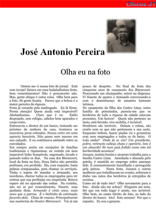 José Antonio Pereira

                                    Olha eu na foto
         Ontem me vi numa foto de jornal. Está      pouco de despeito. No final da festa dos
com inveja? Estava em uma badaladíssima festa.      cinquenta anos de casamento dos Bitencourt.
Sem ressentimentos! Não é preconceito não.          Procurando um champanhe, entrei na dispensa.
Mas, gente chique é outra coisa. Olhe bem para      Vi Nanete de quatro e Armando corcoveando-a
a foto. Só gente bonita. Parece que a beleza é a    com o desembaraço de amantes bastante
maior parceira da riqueza.                          íntimos.
Festa já varando pela madrugada. Eu lá firme.       No casamento da filha dos Castro Lima, outra
Presta atenção! Quem ainda está impecável?          família de potentados, parecia-me que os
Alinhadíssimo.      Claro que é eu.        Estilo   herdeiros de toda a riqueza da cidade estavam
despojado, sem relógio, cabelos bem aparados e      presentes. Um horror! Quem não pertence ao
corpo ereto.                                        meio, está ferrado, vira mobília, é invisível.
Entreouvia o diretor de um banco, tentando ser      Herdeiros são terríveis. Deitam e rolam, são
próximo da senhora da casa, ironizava os            cruéis com os que não pertencem a sua casta.
extorsivos juros cobrados. Nunca entre em uma       Enquanto bebem, fazem piadas vis e grosseiras
agencia bancária. Não passe nem mesmo em            com seus empregados e todos os de baixo. O
sua calçada. E eu continuava andando entre os       Lula então? Onde já se viu? Um presidente,
convidados.                                         pobre, retirante cabeça chata e operário. Isto é
Era sempre assim em recepções de famílias           um absurdo! Só num país fodido como este tal
tradicionais e riquíssimas, eu vestido em meu       barbaridade acontece!
impecável linho braspérola, engomado, lavado e      Jussara, mulata bonita e atraente trabalha para a
passado todos os dias. Na casa dos Bitencourt,      família Castro Lima. Assediada e abusada pelo
local da festa na foto, Dona Dalva não permitia     patrão, é mantida no emprego sobre ameaças
perfumes, era proibido. Ela, com requinte, batia    dele. É constantemente humilhada e perseguida
palmas compassadas, para chamar os serviçais.       pela patroa.     Nesta festa, Jussara e outras
Tinha o topete de mandar o Armando, seu             mulheres que trabalhavam no evento, sofreram o
mordomo, cheirar todos os empregados para ter       diabo nas mãos dos herdeiros já entupidos de
certeza que sua proibição era respeitada. Botava    cocaína.
reparo até no aparado das unhas. Na cozinha,        Como sei de tudo isto? Olhe novamente para a
não sei se por ressentimento, Nanete, uma           foto. Ainda não me achou? Ninguém me nota.
ajudante dizia: Armando é vinte anos, mais          Sei que em todo lugar é assim, sou invisível.
novo que a patroa. É o bichinho de estimação        Olhe bem, no canto direito da foto, ao lado do
favorito dela. Cheia de veneno: Principalmente      diretor do banco. Isto! Este mesmo! Por que o
nas ausências do Doutor Bitencourt. Vai aí um       espanto. Eu sou o garçom.
 