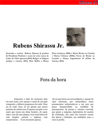 Rubens Shirassu Jr.
Ilustrador e escritor Rubens Shirassu Jr paulista   Peixe (crônicas, 2004) e Muito Macho na Cozinha
de Presidente Prudente é autor de entre outros de   e Outras Crônicas (2010)e Novas de Macho na
Cobra de Vidro (poemas,2012) Religar às Origens     Cozinha e Outros Ingredientes II (Clube de
(artigos e ensaios, 2011); Mais Molho e Menos       Autores, 2012).




                                       Fora da hora



           Enquanto o bafo do mormaço bate           Só sei que havia um sol escaldante e, apesar do
em meu rosto, ouvi apenas o canto de um galo        calor sufocante, que embaralhava meus
rompendo o silêncio preguiçoso da tarde. Nem        pensamentos misturando-os a um som que
sei de onde viera, só sei apenas que estava         passa desapercebido no turbilhão de
próximo de minha casa. É apenas um galo e seu       pensamentos, de pernas e veículos correndo
canto que trazia um clima brejeiro, de sopro        que giram a máquina registradora do mundo
vida e, isso dá uma alegria e tem uma beleza de     da civilização. Em meio aos recursos visuais
vida simples, natural e ingênua, sem                das placas e fachadas, aos múltiplos sons, a
compromisso. É um momento apenas.                   cena se perdia.
 