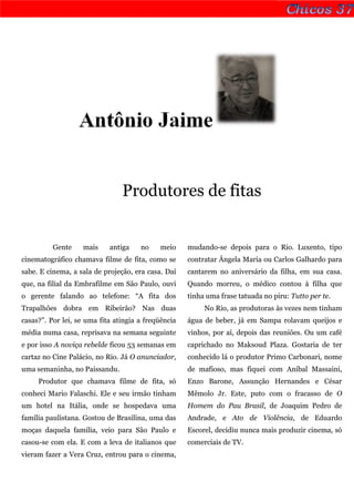 Antônio Jaime


                                Produtores de fitas


          Gente    mais     antiga    no    meio     mudando-se depois para o Rio. Luxento, tipo
cinematográfico chamava filme de fita, como se       contratar Ângela Maria ou Carlos Galhardo para
sabe. E cinema, a sala de projeção, era casa. Daí    cantarem no aniversário da filha, em sua casa.
que, na filial da Embrafilme em São Paulo, ouvi      Quando morreu, o médico contou à filha que
o gerente falando ao telefone: “A fita dos           tinha uma frase tatuada no piru: Tutto per te.
Trapalhões dobra em Ribeirão? Nas duas                    No Rio, as produtoras às vezes nem tinham
casas?”. Por lei, se uma fita atingia a freqüência   água de beber, já em Sampa rolavam queijos e
média numa casa, reprisava na semana seguinte        vinhos, por aí, depois das reuniões. Ou um café
e por isso A noviça rebelde ficou 53 semanas em      caprichado no Maksoud Plaza. Gostaria de ter
cartaz no Cine Palácio, no Rio. Já O anunciador,     conhecido lá o produtor Primo Carbonari, nome
uma semaninha, no Paissandu.                         de mafioso, mas fiquei com Aníbal Massaini,
     Produtor que chamava filme de fita, só          Enzo Barone, Assunção Hernandes e César
conheci Mario Falaschi. Ele e seu irmão tinham       Mêmolo Jr. Este, puto com o fracasso de O
um hotel na Itália, onde se hospedava uma            Homem do Pau Brasil, de Joaquim Pedro de
família paulistana. Gostou de Brasilina, uma das     Andrade, e Ato de Violência, de Eduardo
moças daquela família, veio para São Paulo e         Escorel, decidiu nunca mais produzir cinema, só
casou-se com ela. E com a leva de italianos que      comerciais de TV.
vieram fazer a Vera Cruz, entrou para o cinema,
 
