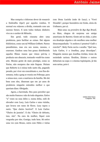 Mas cumpriu o doloroso dever de ressarcir      com Dona Lucíola (mãe de Lucy), a “Vovó
a Embrafita (êpa!) por aqueles rombos. O            Donalda”, porque fazendeira em Goiás, sócia do
normal era rolarem a dívida, contando com um        Unibanco, por aí.
sucesso futuro. E nem todos tinham dinheiro              Mais uma: na première de Bye Bye Brasil,
vivo ou o caráter de Mêmolo.                        no Rian,    chegou de surpresa um amigo
     Em    geral,   todo   cineasta   abre   uma    americano de Barreto. Gente até no chão, o jeito
produtora, para facilitar as coisas. Daí alguns     era desalojar alguém e ele escolheu uma mulher
folclóricos, como um tal William Cobbett. Parece    desacompanhada: “A senhora é penetra? Cadê o
pseudônimo, mas era seu nome, mesmo, e              convite?”. Betty Faria ouviu e acudiu: “Quê isso,
cearense. Ganhou uma boa grana distribuindo         Luix Carlox, é a Josefina, peça dexculpax”.
aqueles filmes russos que vimos pré-64 e            Ninguém menos que Josefina Jordan, ícone da
produzia uns abacaxis, tentando vendê-los como      sociedade carioca. Ibrahim, Zózimo e outros
arte. Mesmo gente de mais prestígio, como os        deitariam na sopa e o cinema tupiniquim, já tão
Farias, não escapava das más línguas. Diziam        sem cartaz, pois é.
que Roberto ia à missa todo santo dia, pagando
pecado, por viver em concubinato e, nos fins-de-
semana, toda a gang se reunia em Friburgo, para
a missa-mor, com a matriarca da família. Me dei
bem com eles, disseram que em 30 anos de
produtora ninguém entendeu melhor o que
queriam dizer. Obrigado.
     Agora, a barretada. Deu para perceber que
são muito francos e não de todo elegantes. Estive
                                                                                     Antônio Jaime Soares
“n” vezes na casa deles e, numa delas, subi de                                           Cataguases –MG


elevador com Lucy, Luiz Carlos e uma vizinha,
que levava um ramo de flores. Lucy tapou o
nariz: “Que cheiro horrível”. E Luiz Carlos:
“Cheiro de jasmim”. E ela: “Cheiro de defunto,
isso, sim”. Na cara da mulher, fiquei com
vergonha por eles. Comigo, tudo bem. Só estive
uma vez com Bruno, outra com Fábio e várias
 