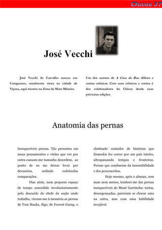José Vecchi

      José Vecchi de Carvalho nasceu em          Um dos autores de A Casa da Rua Alferes e
Cataguases, atualmente mora na cidade de         outras crônicas. Com suas crônicas e contos é
Viçosa, aqui mesmo na Zona da Mata Mineira.      dos colaboradores do Chicos desde suas
                                                 primeiras edições.




                            Anatomia das pernas

     Inesquecíveis pernas. Tão presentes em           obstinado contador de histórias que
     meus pensamentos e visões que vez por            Zemeckis fez correr por um país inteiro,
     outra causam-me tamanha desordem, ao             ultrapassando    tempos   e   fronteiras.
     ponto   de eu   me deixar     levar   por        Pernas que zombaram da insensibilidade
     devaneios,      urdindo      esdrúxulas          e dos preconceitos.
     comparações.                                             Hoje mesmo, após o almoço, sem
             Dias atrás, num pequeno espaço           mais nem menos, lembrei-me das pernas
     de tempo concedido involuntariamente             inesquecíveis do Mané Garrincha: tortas,
     pelo descuido do chefe da seção onde             desengonçadas, pareciam se chocar uma
     trabalho, vieram-me à memória as pernas          na outra, mas com uma habilidade
     de Tom Hanks, digo, de Forrest Gump, o           invejável.
 