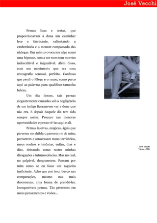 Pernas       lisas   e     certas,     que
proporcionavam à dona um caminhar
leve      e   fascinante,        salientando     a
exuberância e o menear compassado das
nádegas. Em mim provocaram algo como
uma hipnose, com a cor num tom moreno
indescritível e inigualável. Além disso,
com     um    movimento          que   era     uma
coreografia sensual, perfeita. Confesso
que perdi o fôlego e o rumo, como perco
aqui as palavras para qualificar tamanha
beleza.
        Um     dia     desses,     tais      pernas
elegantemente cruzadas sob a negligência
de um índigo fizeram-me ver a dona que
não era. E depois daquele dia tem sido
sempre assim. Procuro nas menores
oportunidades e penso vê-las aqui e ali.
        Pernas lascivas, mágicas, ágeis que
parecem me driblar; parecem rir de mim;
percorrem e atravessam meus territórios,
meus sonhos e insônias, enfim, dias e
                                                      José Vecchi
                                                      Viçosa –MG
dias,     deixando    como       rastro   minhas
divagações e intumescências. Mas no real,
no palpável, desaparecem. Passam por
mim como se eu fosse um zagueiro
ineficiente. Acho que por isso, busco nas
comparações,          mesmo         nas       mais
desconexas, uma forma de prendê-las.
Inesquecíveis pernas. Tão presentes em
meus pensamentos e visões...
 