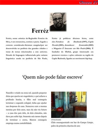Ferréz
Ferréz, nome artístico de Reginaldo Ferreira da       Ferréz     já    publicou   diversos   livros,   entre
Silva, é um romancista, contista e poeta. Ligado a    eles Fortaleza       da     Desilusão (1997), Capão
corrente considerada literatura marginal por ser      Pecado (2001), Amanhecer           Esmeralda (2005)
desenvolvida na periferia das grandes cidades e       e Ninguém É Inocente em São Paulo (2006). É
tratar de temas relacionados a este universo.         fundador do 1DaSul, grupo interessado em
Dotado de linguagem influenciada pela variante        promover eventos e ações culturais na região do
linguística usada na periferia de São Paulo,          Capão Redondo, ligados ao movimento hip-hop.




                   ‘Quem não pode falar escreve’


Nascido e criado na zona sul, quando pequeno
dizia que queria ser engenheiro; o pai achava a
profissão bonita, o filho mal conseguiu
terminar o segundo colegial, tinha que ajudar
nas despesas de casa. Namorou com a mesma
menina por dois anos, mas ela não viu futuro
– a casa dos pais dele, de dois cômodos, não
dava pra subir laje. Somente seis meses depois
de terminar o curso, Marcos conseguiu                JB Neto/Estadão

emprego numa contabilidade.                          Chão ensanguentado em bar do Campo Limpo,
                                                     palco da primeira chacina do ano
 