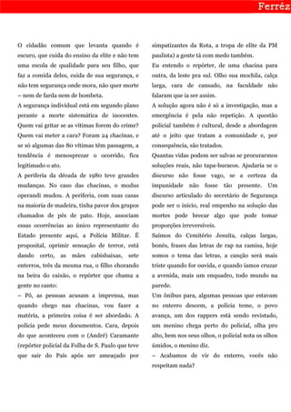 O cidadão comum que levanta quando é                simpatizantes da Rota, a tropa de elite da PM
escuro, que cuida do ensino da elite e não tem      paulista) a gente tá com medo também.
uma escola de qualidade para seu filho, que         Eu entendo o repórter, de uma chacina para
faz a comida deles, cuida de sua segurança, e       outra, da leste pra sul. Olho sua mochila, calça
não tem segurança onde mora, não quer morte         larga, cara de cansado, na faculdade não
– nem de farda nem de bombeta.                      falaram que ia ser assim.
A segurança individual está em segundo plano        A solução agora não é só a investigação, mas a
perante a morte sistemática de inocentes.           emergência é pela não repetição. A questão
Quem vai gritar se as vítimas forem do crime?       policial também é cultural, desde a abordagem
Quem vai meter a cara? Foram 24 chacinas, e         até o jeito que tratam a comunidade e, por
se só algumas das 80 vítimas têm passagem, a        consequência, são tratados.
tendência é menosprezar o ocorrido, fica            Quantas vidas podem ser salvas se procurarmos
legitimado o ato.                                   soluções reais, não tapa-buracos. Ajudaria se o
A periferia da década de 1980 teve grandes          discurso não fosse vago, se a certeza da
mudanças. No caso das chacinas, o modus             impunidade    não    fosse    tão   presente.   Um
operandi mudou. A periferia, com suas casas         discurso articulado do secretário de Segurança
na maioria de madeira, tinha pavor dos grupos       pode ser o início, real empenho na solução das
chamados de pés de pato. Hoje, associam             mortes pode brecar algo que pode tomar
essas ocorrências ao único representante do         proporções irreversíveis.
Estado presente aqui, a Polícia Militar. É          Saímos do Cemitério Jesuíta, calças largas,
proposital, oprimir sensação de terror, está        bonés, frases das letras de rap na camisa, hoje
dando   certo,    as   mães   cabisbaixas,   sete   somos o tema das letras, a canção será mais
enterros, três da mesma rua, o filho chorando       triste quando for ouvida, e quando íamos cruzar
na beira do caixão, o repórter que chama a          a avenida, mais um enquadro, todo mundo na
gente no canto:                                     parede.
– Pô, as pessoas acusam a imprensa, mas             Um ônibus para, algumas pessoas que estavam
quando chego nas chacinas, vou fazer a              no enterro descem, a polícia teme, o povo
matéria, a primeira coisa é ser abordado. A         avança, um dos rappers está sendo revistado,
polícia pede meus documentos. Cara, depois          um menino chega perto do policial, olha pro
do que aconteceu com o (André) Caramante            alto, bem nos seus olhos, o policial nota os olhos
(repórter policial da Folha de S. Paulo que teve    úmidos, o menino diz.
que sair do País após ser ameaçado por              – Acabamos de vir do enterro, vocês não
                                                    respeitam nada?
 