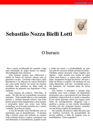 Sebastião Nozza Bielli Lotti


                                         O buraco


  Abre a porta envidraçada da varanda e joga      a andar em torno, e a profundidade, ao usar
uma interjeição de negro humor no espaço.         um cabo de vassoura achado próximo ao latão.
Tão indignado com o buraco!                       Também parece procurar coisas jogadas por
     Dois homens opacos, que cultivavam o         alguém - todo mundo tem mania de jogar
hábito de fumar de cócoras, vieram com as         coisas num buraco - e, quem sabe, o possível
picaretas e as pás. Cavaram o dito cujo e, após   peixe imaginário na água da chuva? Até que o
filosofarem ( ou falavam de coisas técnicas?)     tédio do buraco o engole e ele titubeia em sua
por uma tarde inteira em torno da enorme          volta, felizmente, sem cair. Acordando para o
cavidade, bem próxima ao latão onde os            dia luminoso, sai correndo atrás de novas
moradores da pequena rua depositam o lixo,        emoções.
sumiram                                              Um buraco, a princípio, é apenas uma
     Uma semana, ele contava... Oito dias... E    cavidade, mas, com o tempo, vai adquirindo
nada. Do alto do seu avarandado, procurava        proporções que o aproximam de um elemento
entender. Toda manhã olhava o céu, tentando       metafísico; improvável de se medir o tamanho.
desviar a atenção daquele estorvo, mas todo       É um vácuo aparente, talvez um espaço vazio
buraco possui certo magnetismo e nem sempre       cheio de incongruências. Ninguém caiu e
é necessário botar um aviso com letras            quebrou a perna, ou um veículo descuidado
vermelhas; ao vê-lo pela primeira vez, o alerta   resvalou por ele, enquanto buraco, contudo,
“cuidado” já se fixa na mente.                    era um buraco repleto de iminências.
     A rua foi ficando mais barulhenta com os        Da varanda, ele passou a falar alto para que
motoristas, que se atrapalhavam. O menino         os vizinhos ouvissem, da precariedade do
olha o buraco como um acidente no cenário         serviço público, a falta de respeito com os
onde costuma brincar e passa a pesquisar sua      contribuintes: “Uma vergonha!”.
real dimensão: a circunferência, quando se põe
 