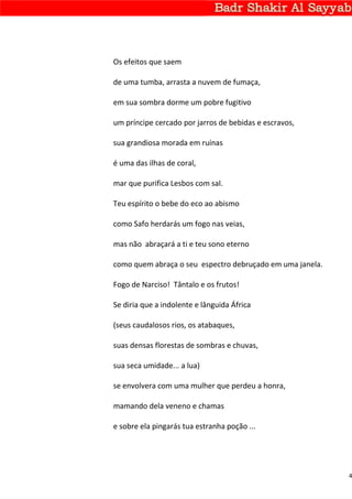 Os efeitos que saem

de uma tumba, arrasta a nuvem de fumaça,

em sua sombra dorme um pobre fugitivo

um príncipe cercado por jarros de bebidas e escravos,

sua grandiosa morada em ruínas

é uma das ilhas de coral,

mar que purifica Lesbos com sal.

Teu espírito o bebe do eco ao abismo

como Safo herdarás um fogo nas veias,

mas não abraçará a ti e teu sono eterno

como quem abraça o seu espectro debruçado em uma janela.

Fogo de Narciso! Tântalo e os frutos!

Se diria que a indolente e lânguida África

(seus caudalosos rios, os atabaques,

suas densas florestas de sombras e chuvas,

sua seca umidade... a lua)

se envolvera com uma mulher que perdeu a honra,

mamando dela veneno e chamas

e sobre ela pingarás tua estranha poção ...




                                                           4
 