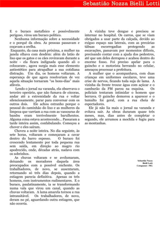 E o buraco metafísico e possivelmente                 A vizinha teve dengue e precisou se
perigoso, virou um buraco político.               internar no hospital. Os carros, que se viam
    Nenhuma informação sobre a necessidade        obrigados a usar parte da calçada, devido ao
e o porquê da obra. As pessoas passavam e         exíguo espaço nas laterais, com as precárias
coçavam a orelha.                                 tábuas     escorregadias     protegendo     as
 Enquanto, da casa mais próxima, a mulher na      escavações, passavam por momentos difíceis,
janela olhava com desdém: além do latão de        precisando contar com a ajuda dos pedestres,
lixo que os gatos e os cães reviravam durante a   até que um deles derrapou e acabou dentro do
noite - ela ficara indignada quando ali o         enorme fosso. Foi preciso apelar para o
colocaram-, agora surgia mais esse elemento       guincho e o motorista berrando no celular,
antiestético para atrapalhar a sua cotidiana      ameaçou processar a prefeitura.
distração. Um dia, os homens voltaram. A             A mulher que o acompanhava, com duas
esperança de que agora resolveriam de vez         crianças em uniformes escolares, teve uma
aquela situação tornaram “os bons-dias” mais      crise de nervos, ficando toda suja de lama. A
afáveis.                                          vizinha da frente trouxe água com açúcar e o
    Lendo o jornal na varanda, ela observava o    camburão da PM parou na esquina.           Os
terceiro operário, que não fumava de cócoras,     policiais tentaram intimidar o homem que
andar até a extremidade da rua e voltar           berrava. O guincho demorou a aparecer e o
silenciosamente, parar para conversar com os      tumulto foi geral, com a rua cheia de
outros dois.     Ele achou estranho porque o      espectadores.
pessoal do caminhão do lixo e as mulheres da         Ele já não lia mais o jornal na varanda e
limpeza que varriam a rua com as vassouras de     evitava sair. As obras duraram quase três
bambu eram terrivelmente barulhentos.             meses, mas, dias antes de completar o
Alguma coisa estava acontecendo... Passaram a     segundo, ele arrumou a mochila e fugiu para
tarde inteira assim, confabulando. Começou a      as montanhas.
chover e eles saíram.
    Choveu a noite inteira. No dia seguinte, às
sete horas, voltaram e começaram a cavar
dentro do barro espesso.          O buraco foi
crescendo lentamente por toda pequena rua
sem saída, em direção ao magro rio
apodrecido, onde, décadas atrás, nadava com
os sobrinhos.
    As chuvas voltaram e se avolumaram,
                                                                                     Sebastião Nozza
deixando os moradores daquela área                                                        Bielli Lotti
preocupados com a possível enchente. Os                                             Cataguases –MG
trabalhadores, de novo, se ausentaram,
retornando só três dias depois, quando a
estiagem parecia definitiva. Apenas os três
homens, com instrumentos rudimentares. E o
buraco, paulatinamente, ia se transformando
numa vala que virou um canal, quando as
chuvas voltaram. A lama amarela tornou a rua
intransitável.    Os trabalhadores, de novo,
deram no pé, aguardando outra estiagem, que
não ocorria.
 