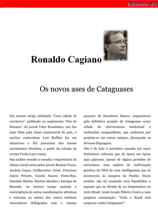 Ronaldo Cagiano


                          Os novos ases de Cataguases


Em recente artigo intitulado “Uma cidade de            pioneiro de Humberto Mauro, responsáveis
escritores”, publicado no suplemento “Fim de           pela definitiva posição de Cataguases como
Semana”, do jornal Valor Econômico, um dos             cidade    de    efervescência     intelectual   e
mais lidos pela classe empresarial do país, o          inclinações vanguardistas, que acabaram por
escritor conterrâneo Luiz Ruffato faz um               projetar-se em outros campos, alcançando as
minucioso     e    fiel   panorama      dos   nossos   diversas linguagens.
movimentos literários, a partir da eclosão da          Não é de hoje o assombro causado por esses
revista Verde (1927-1929).                             fenômenos culturais que de época em época
Sua análise ressalta a ousadia e importância da        aqui pipocam, apesar de alguns períodos de
chama inicial acesa pelos jovens Rosario Fusco,        ostracismo,    uma     espécie   de   reafirmação
Ascânio Lopes, Guilhermino Cesar, Francisco            genética do DNA de uma intelligentsia que só
Inácio Peixoto, Camilo Soares, Fonte-Boa,              aconteceria às margens do Pomba. Nesse
Oswaldo Abritta, Martins Mendes e Enrique de           sentido, não foi inusitado nem hiperbólico o
Resende.    Ao     mesmo        tempo   assinala   a   espanto que na década de 20 despertamos no
convergência de outras manifestações artísticas        resto Brasil, tendo levado Ribeiro Couto a uma
e culturais na esteira dos ventos estéticos            perplexa constatação: “Todo o Brasil está
renovadores       deflagrados     com    o    cinema   surpreso: existe Cataguases!”.
 