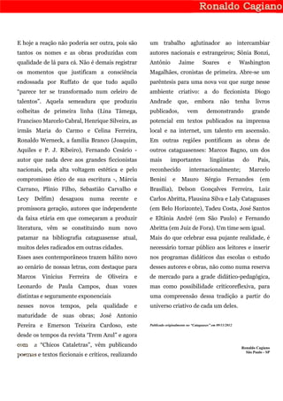 E hoje a reação não poderia ser outra, pois são        um trabalho aglutinador ao intercambiar
tantos os nomes e as obras produzidas com              autores nacionais e estrangeiros; Sônia Bonzi,
qualidade de lá para cá. Não é demais registrar        Antônio           Jaime           Soares          e      Washington
os momentos que justificam a consciência               Magalhães, cronistas de primeira. Abre-se um
endossada por Ruffato de que tudo aquilo               parêntesis para uma nova voz que surge nesse
“parece ter se transformado num celeiro de             ambiente criativo: a do ficcionista Diogo
talentos”. Aquela semeadura que produziu               Andrade           que,      embora           não        tenha     livros
colheitas de primeira linha (Lina Tâmega,              publicados,             vem         demonstrando                grande
Francisco Marcelo Cabral, Henrique Silveira, as        potencial em textos publicados na imprensa
irmãs Maria do Carmo e Celina Ferreira,                local e na internet, um talento em ascensão.
Ronaldo Werneck, a família Branco (Joaquim,            Em outras regiões pontificam as obras de
Aquiles e P. J. Ribeiro), Fernando Cesário -           outros cataguasenses: Marcos Bagno, um dos
autor que nada deve aos grandes ficcionistas           mais         importantes              lingüistas          do       País,
nacionais, pela alta voltagem estética e pelo          reconhecido              internacionalmente;                   Marcelo
compromisso ético de sua escritura -, Márcia           Benini        e     Mauro          Sérgio        Fernandes          (em
Carrano, Plínio Filho, Sebastião Carvalho e            Brasília), Delson Gonçalves Ferreira, Luiz
Lecy     Delfim)   desaguou      numa    recente   e   Carlos Abritta, Flausina Silva e Laly Cataguases
promissora geração, autores que independente           (em Belo Horizonte), Tadeu Costa, José Santos
da faixa etária em que começaram a produzir            e Eltânia André (em São Paulo) e Fernando
literatura, vêm se constituindo num novo               Abritta (em Juiz de Fora). Um time sem igual.
patamar na bibliografia cataguasense atual,            Mais do que celebrar essa pujante realidade, é
muitos deles radicados em outras cidades.              necessário tornar público aos leitores e inserir
Esses ases contemporâneos trazem hálito novo           nos programas didáticos das escolas o estudo
ao cenário de nossas letras, com destaque para         desses autores e obras, não como numa reserva
Marcos     Vinícius   Ferreira    de    Oliveira   e   de mercado para a grade didático-pedagógica,
Leonardo de Paula Campos, duas vozes                   mas como possibilidade críticoreflexiva, para
distintas e seguramente exponenciais                   uma compreensão dessa tradição a partir do
nesses    novos    tempos,    pela     qualidade   e   universo criativo de cada um deles.
maturidade de suas obras; José Antonio
Pereira e Emerson Teixeira Cardoso, este               Publicado originalmente no “Cataguases” em 09/11/2012

desde os tempos da revista ‘Trem Azul” e agora
com      a “Chicos Cataletras”, vêm publicando                                                                   Ronaldo Cagiano
                                                                                                                   São Paulo - SP
poemas e textos ficcionais e críticos, realizando
 