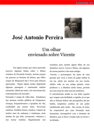José Antonio Pereira

                                      Um olhar
                               enviesado sobre Vicente

                                                      reunimos para assistir algum filme de seu
           Faz algum tempo que estou querendo         fantástico acervo. Livros e filmes, são algumas
escrever    algumas     linhas   sobre   o   último   de nossas paixões e das mais antigas.
romance de Fernando Cesário, mesmo porque             Vicente, o personagem, faz parte de uma
me pareceu ao término da leitura, que Olhos           geração que viveu o início do golpe militar lá
vesgos de Maquiavel não é livro para leituras         em 64, ainda um menino em sua escola.
apressadas.    Fiquei algum tempo deglutindo          Adulto volta ao seu antigo ginásio, como
algumas     passagens    e     ruminando     minhas   professor e, a ditadura ainda teima, persiste
memórias. Afinal me senti, e de certa forma fui,      nos seus mais de vinte anos de existência.
contemporâneo do narrador.                            O autoritarismo molda ao seu feitio aqueles
Fernando é amigo de velha data. Estudamos             que vergam com facilidade a espinha, já os que
nas mesmas escolas públicas de Cataguases;            não se deixam dobrar são perseguidos até por
crianças, frequentávamos a igrejinha da vila,         bedéis, simplórios acólitos de um poder
conduzidos     por    nossas     mães,   fervorosas   estabelecido pelo medo. Sua escola, lá atrás,
católicas. Também fomos vizinhos e depois de          foi responsável por uma formação mais
muitos anos de andanças e mudanças, mais              humanista, incompatível com a doutrina da
minhas do que dele, novamente, voltamos a             ditadura, que se fiava o tempo todo no terror e
nos   tornar    vizinhos.      Regularmente     nos   na delação.
 
