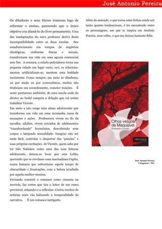 Os ditadores e seus títeres trataram logo de                   Além da amizade, o que torna estas linhas ainda um
reformar o ensino, parecendo que o único                       tanto quanto tendenciosas, é ter encontrado entre

objetivo era afastá-lo do livre pensamento. Uma                os personagens, um que se inspira em Antônio

das inadaptações do novo professor deriva desta                Pereira, meu velho, o que me deixou bastante feliz.

incompatibilidade entre as duas escolas.                Seu
amadurecimento       em       tempos      de       angústias
ideológicas,     violências     físicas        e    morais,
transformam sua vida em uma agonia existencial
sem fim. A censura, o estado policialesco torna sua
pequena cidade um lugar vazio, oco, os relaciona-
mentos artificializam-se, mentem uma lealdade
inexistente. Como sempre, em meio às ditaduras,
ou por medo ou por conveniência, muitos não
titubeiam em covardemente, cometer traições.              É
neste pantanoso ambiente, de uma escola onde do
diretor ao bedel campeia a delação que vai tentar
trabalhar Vicente.
Em meio a isto surge uma aluna adolescente que
transforma sua vida em uma montanha russa de
sensações e ações.     Professores vivem no fio da
navalha; adultos, vivem cercados de adolescentes
“transbordando”      hormônios,     descobrindo        seus
corpos e latejando sexualidade. Imagino não ser
nada fácil, controlar o despertar das “paixões” e
suas próprias excitações. Já Vicente, quem sabe por
ter tido Nabokov como uma das suas leituras
adolescente, deixou-se levar por esta Lolita,
querendo que se revelasse uma machadiana Capitu,                                                    José Antonio Pereira
                                                                                                       Cataguases - MG
numa fantasia que subvertesse aquele tempo de
obscuridade e frustrações, com a beleza irradiada
por aquela mulher-menina.
Fernando constrói o romance como cineasta na
moviola, faz cortes que tira o leitor de um rumo
previsível, atiçando-o a reflexões. Curtos trechos de
notícias reais vão balizando a temporalidade da
narrativa.     É um romance instigante.
 
