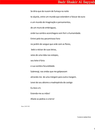 Se diria que da nuvem de fumaça na noite

                    te alçarás, entre um mundo que estendem o faiscar do ouro

                    e um mundo de imaginação e pensamentos,

                    de um muro de embriaguez,

                    onde tua sombra aconchegara sem ferir a humanidade.

                    Entrei pelo teu pecaminoso livro

                    no jardim de sangue que arde com as flores,

                    bebi o néctar de suas letras,

                    seios de uma loba nas estepes,

                    seu leite é fúria

                    e sua sombra fecundidade.

                    Submergi, nas ondas que me golpeavam

                    atirando-me de uma márgem para outra margem.

                    Levei do seu abismo a madrepérola do castigo

                    Eu levo a ti.

                    Estenda-me as mãos!

                    Afaste as pedras e a terra!


Basra, 24/03/1962




                                                                    Versão de Antônio Perin




                                                                                              5
 