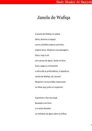 Janela de Wafiqa


A janela de Wafiqa na aldeia

ébria, domina o espaço

como a Galiléia espera caminhar,

espera Jesus. Dispersa suas paisagens.

Ícaro, roça o sol

com penas de águia. Sente-se livre.

Ícaro, pega-o, o horizonte

o atira até as profundezas, à sepultura.

Janela de Wafiqa, oh, árvore!

Respirem na escuridão crepuscular

os olhos que junto a ti esperam.



Espreitam a flor da maçã,

Buwayb é um hino

e o vento devolve

as melodias da água sobre as folhas.




                                           6
 