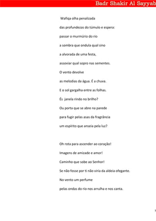 Wafiqa olha penalizada

das profundezas do túmulo e espera:

passar o murmúrio do rio

a sombra que ondula qual sino

a alvorada de uma festa,

assoviar qual sopro nas sementes.

O vento devolve

as melodias da água. É a chuva.

E o sol gargalha entre as folhas.

És janela rindo no brilho?

Ou porta que se abre na parede

para fugir pelas asas da fragrância

um espírito que anseia pela luz?



Oh rota para ascender ao coração!

Imagens de amizade e amor!

Caminho que sobe ao Senhor!

Se não fosse por ti não viria da aldeia ofegante.

No vento um perfume

pelas ondas do rio nos arrulha e nos canta.




                                                    7
 