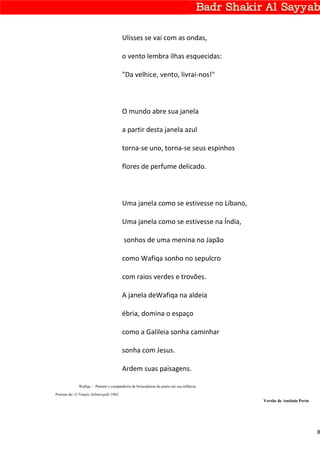 Ulisses se vai com as ondas,

                                        o vento lembra ilhas esquecidas:

                                        "Da velhice, vento, livrai-nos!"



                                        O mundo abre sua janela

                                        a partir desta janela azul

                                        torna-se uno, torna-se seus espinhos

                                        flores de perfume delicado.



                                        Uma janela como se estivesse no Líbano,

                                        Uma janela como se estivesse na Índia,

                                         sonhos de uma menina no Japão

                                        como Wafiqa sonho no sepulcro

                                        com raios verdes e trovões.

                                        A janela deWafiqa na aldeia

                                        ébria, domina o espaço

                                        como a Galileia sonha caminhar

                                        sonha com Jesus.

                                        Ardem suas paisagens.

             Wafiqa - Parente e companheira de brincadeiras do poeta em sua infância.
Poemas de: O Templo Submergido 1962
                                                                                        Versão de Antônio Perin




                                                                                                                  8
 