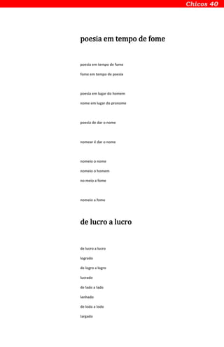 poesia em tempo de fome
poesia em tempo de fome
fome em tempo de poesia
poesia em lugar do homem
nome em lugar do pronome
poesia de dar o nome
nomear é dar o nome
nomeio o nome
nomeio o homem
no meio a fome
nomeio a fome
de lucro a lucro
de lucro a lucro
logrado
de logro a logro
lucrado
de lado a lado
lanhado
de lodo a lodo
largado
 