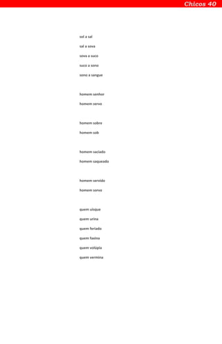 sol a sal
sal a sova
sova a suco
suco a sono
sono a sangue
homem senhor
homem servo
homem sobre
homem sob
homem saciado
homem saqueado
homem servido
homem sorvo
quem uísque
quem urina
quem feriado
quem faxina
quem volúpia
quem vermina
 
