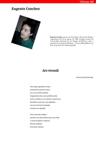 Eugenio Conchez
Eugenio Conchez nasceu em Intendente Alvear (La Pampa,
Argentina) eml 24 de agosto de 1983. Estudou Letras na
Universidad Nacional de La Pampa (UNLPam) onde é
professor de Literatura Moderna. No ano 2006 publicou seu
livro de poemas Los salmos apócrifos.
Ars vivendi
Versos de Cyril Connolly
Num lugar agradável sempre
anelando de estar em outro,
com uma mulher perfeita
imaginando outra, mais perfeita ainda
(como a abelha e o seu ferrão, o promíscuo
abandono o que faz a sua angústia);
com um mal livro inacabado
começar um segundo.
Fama e paz dos antigos
quando uma obra bastava para uma vida;
o resto era glória e repouso,
falta de angústia,
viver para a beleza.
 
